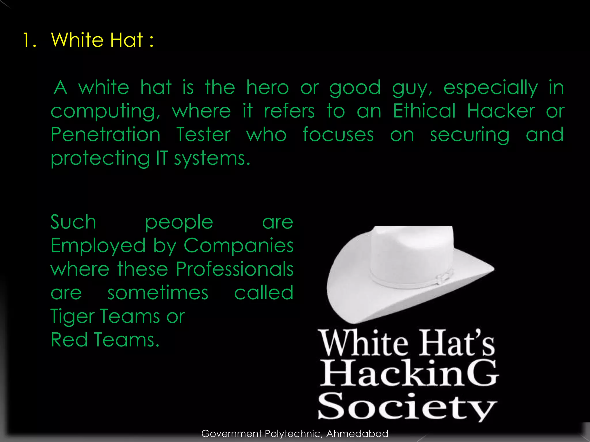 1. White Hat :
A white hat is the hero or good guy, especially in
computing, where it refers to an Ethical Hacker or
Penetration Tester who focuses on securing and
protecting IT systems.
Such
people
are
Employed by Companies
where these Professionals
are sometimes called
Tiger Teams or
Red Teams.

Government Polytechnic, Ahmedabad

 