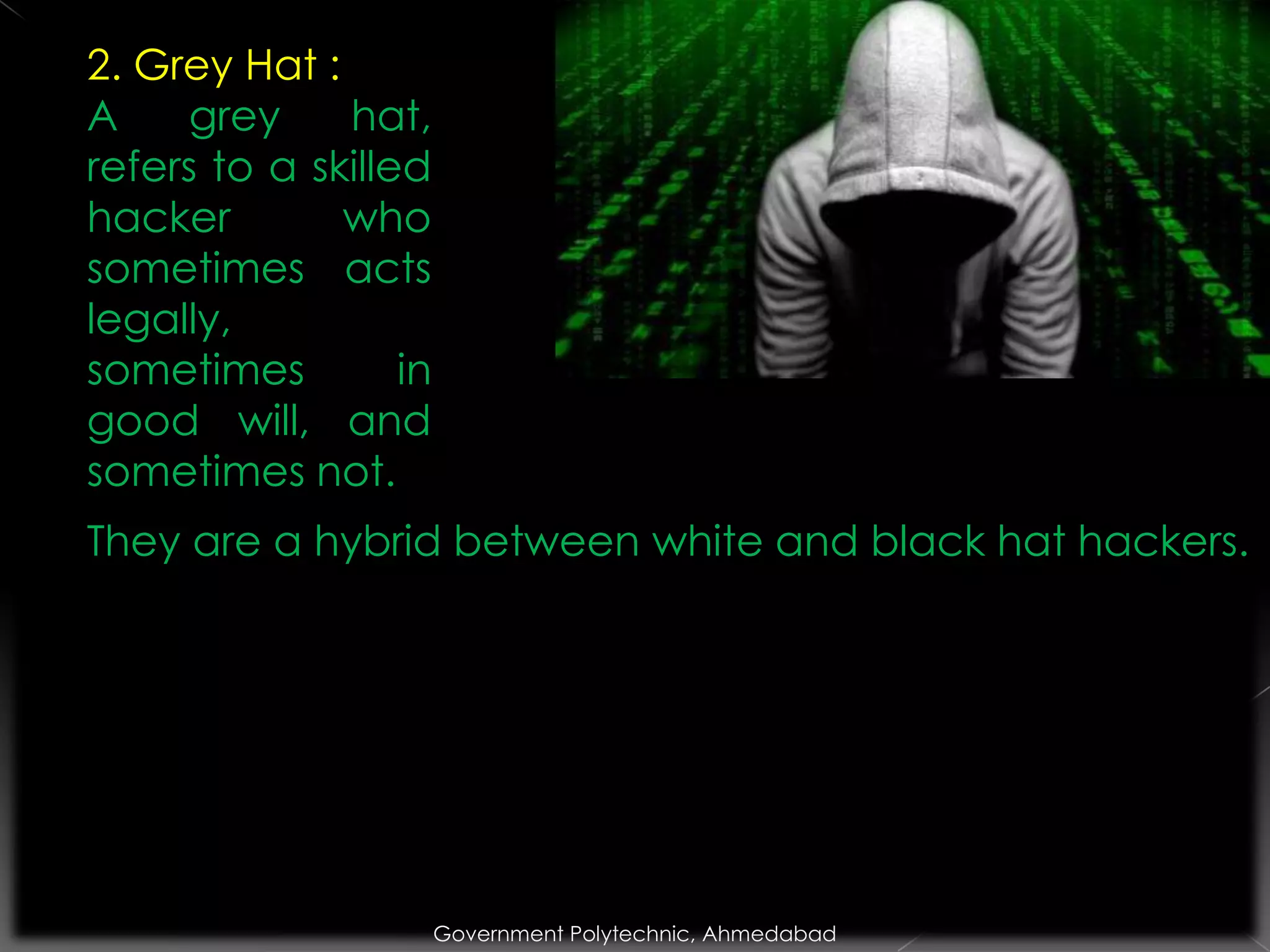 2. Grey Hat :
A
grey
hat,
refers to a skilled
hacker
who
sometimes acts
legally,
sometimes
in
good will, and
sometimes not.

They are a hybrid between white and black hat hackers.

Government Polytechnic, Ahmedabad

 