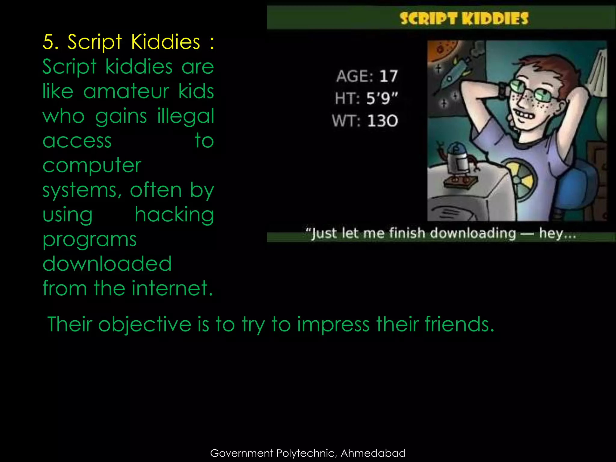 5. Script Kiddies :
Script kiddies are
like amateur kids
who gains illegal
access
to
computer
systems, often by
using
hacking
programs
downloaded
from the internet.
Their objective is to try to impress their friends.

Government Polytechnic, Ahmedabad

 