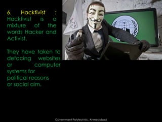 6.
Hacktivist
:
Hacktivist
is
a
mixture
of
the
words Hacker and
Activist.
They have taken to
defacing websites
or
computer
systems for
political reasons
or social aim.

Government Polytechnic, Ahmedabad

 