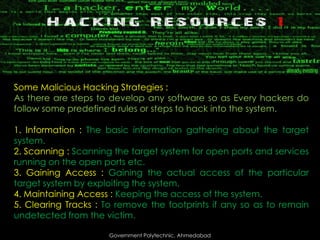 Some Malicious Hacking Strategies :
As there are steps to develop any software so as Every hackers do
follow some predefined rules or steps to hack into the system.
1. Information : The basic information gathering about the target
system.
2. Scanning : Scanning the target system for open ports and services
running on the open ports etc.
3. Gaining Access : Gaining the actual access of the particular
target system by exploiting the system.
4. Maintaining Access : Keeping the access of the system.
5. Clearing Tracks : To remove the footprints if any so as to remain
undetected from the victim.
Government Polytechnic, Ahmedabad

 