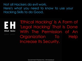 Not all Hackers do evil work.
Here's what you need to know to use your
Hacking Skills to do Good.

'Ethical Hacking' Is A Form of
'Legal Hacking' That Is Done
With The Permission of An
Organization
To
Help
Increase Its Security.

Government Polytechnic, Ahmedabad

 