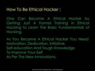 How To Be Ethical Hacker :
One Can Become A Ethical Hacker by
Getting Just A Formal Training in Ethical
Hacking to Learn The Basic Fundamentals of
Hacking.

As You Became A Ethical Hacker You Need
Motivation, Dedication, Initiative,
Self-education And Tough Knowledge
To Improve Your-Self
As Per The New Innovations.

Government Polytechnic, Ahmedabad

 