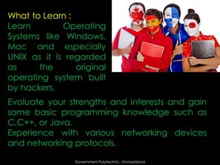 What to Learn :
Learn
Operating
Systems like Windows,
Mac and especially
UNIX as it is regarded
as
the
original
operating system built
by hackers.
Evaluate your strengths and interests and gain
some basic programming knowledge such as
C,C++, or Java.
Experience with various networking devices
and networking protocols.
Government Polytechnic, Ahmedabad

 