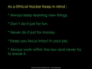 As a Ethical Hacker Keep in Mind :
* Always keep learning new things.

* Don’t do it just for fun.
* Never do it just for money.
* Keep you focus intact in your job.
* Always work within the law and never try
to break it.

Government Polytechnic, Ahmedabad

 