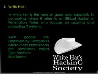 1. White Hat :
A white hat is the hero or good guy, especially in
computing, where it refers to an Ethical Hacker or
Penetration Tester who focuses on securing and
protecting IT systems.
Such
people
are
Employed by Companies
where these Professionals
are sometimes called
Tiger Teams or
Red Teams.

Government Polytechnic, Ahmedabad

 