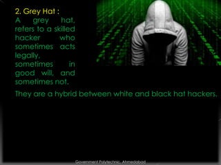 2. Grey Hat :
A
grey
hat,
refers to a skilled
hacker
who
sometimes acts
legally,
sometimes
in
good will, and
sometimes not.

They are a hybrid between white and black hat hackers.

Government Polytechnic, Ahmedabad

 