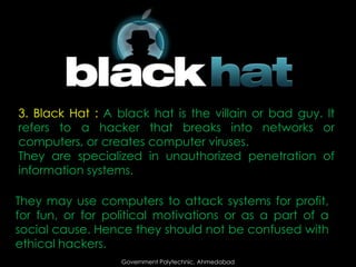 3. Black Hat : A black hat is the villain or bad guy. It
refers to a hacker that breaks into networks or
computers, or creates computer viruses.
They are specialized in unauthorized penetration of
information systems.
They may use computers to attack systems for profit,
for fun, or for political motivations or as a part of a
social cause. Hence they should not be confused with
ethical hackers.
Government Polytechnic, Ahmedabad

 