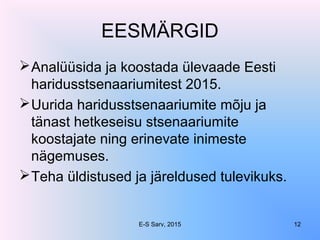 EESMÄRGID
Analüüsida ja koostada ülevaade Eesti
haridusstsenaariumitest 2015.
Uurida haridusstsenaariumite mõju ja
tänast hetkeseisu stsenaariumite
koostajate ning erinevate inimeste
nägemuses.
Teha üldistused ja järeldused tulevikuks.
E-S Sarv, 2015 12
 