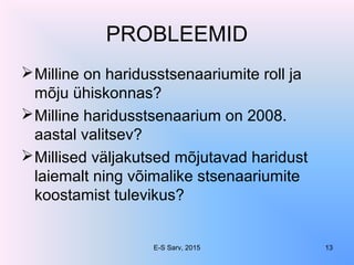 PROBLEEMID
Milline on haridusstsenaariumite roll ja
mõju ühiskonnas?
Milline haridusstsenaarium on 2008.
aastal valitsev?
Millised väljakutsed mõjutavad haridust
laiemalt ning võimalike stsenaariumite
koostamist tulevikus?
E-S Sarv, 2015 13
 