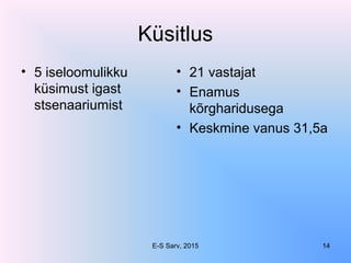 Küsitlus
• 5 iseloomulikku
küsimust igast
stsenaariumist
• 21 vastajat
• Enamus
kõrgharidusega
• Keskmine vanus 31,5a
E-S Sarv, 2015 14
 