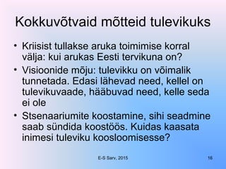 Kokkuvõtvaid mõtteid tulevikuks
• Kriisist tullakse aruka toimimise korral
välja: kui arukas Eesti tervikuna on?
• Visioonide mõju: tulevikku on võimalik
tunnetada. Edasi lähevad need, kellel on
tulevikuvaade, hääbuvad need, kelle seda
ei ole
• Stsenaariumite koostamine, sihi seadmine
saab sündida koostöös. Kuidas kaasata
inimesi tuleviku koosloomisesse?
E-S Sarv, 2015 16
 