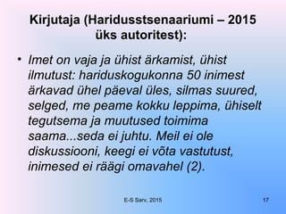 Kirjutaja (Haridusstsenaariumi – 2015
üks autoritest):
• Imet on vaja ja ühist ärkamist, ühist
ilmutust: hariduskogukonna 50 inimest
ärkavad ühel päeval üles, silmas suured,
selged, me peame kokku leppima, ühiselt
tegutsema ja muutused toimima
saama...seda ei juhtu. Meil ei ole
diskussiooni, keegi ei võta vastutust,
inimesed ei räägi omavahel (2).
E-S Sarv, 2015 17
 