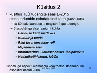 Küsitlus 2
• küsitlus TLÜ tudengite seas E-2015
stsenaariumide esindatusest täna (Sarv 2008)
– ca 60 bakalaureuse ja magistri-õppe tudengit,
– 6 aspekti iga stsenaariumi kohta
• Hariduse kättesaadavus
• Kultuur ja tervis
• Riigi tase, korrastav roll
• Majanduse seis
• Informeeritus - kättesaadavus, läbipaistvus
• Kodanikuühiskond, NGOd
Hinnati iga aspekti olemasolu konkreetse stsenaariumi
aspektist aastal 2008.
E-S Sarv, 2015 18
 