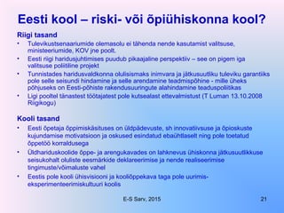 Eesti kool – riski- või õpiühiskonna kool?
Riigi tasand
• Tulevikustsenaariumide olemasolu ei tähenda nende kasutamist valitsuse,
ministeeriumide, KOV jne poolt.
• Eesti riigi haridusjuhtimises puudub pikaajaline perspektiiv – see on pigem iga
valitsuse poliitiline projekt
• Tunnistades haridusvaldkonna olulisismaks inimvara ja jätkusuutliku tuleviku garantiiks
pole selle seisundi hindamine ja selle arendamine teadmispõhine - mille üheks
põhjuseks on Eesti-põhiste rakendusuuringute alahindamine teaduspoliitikas
• Ligi pooltel tänastest töötajatest pole kutsealast ettevalmistust (T Luman 13.10.2008
Riigikogu)
Kooli tasand
• Eesti õpetaja õppimiskäsituses on üldpädevuste, sh innovatiivsuse ja õpioskuste
kujundamise motivatsioon ja oskused esindatud ebaühtlaselt ning pole toetatud
õppetöö korraldusega
• Üldhariduskoolide õppe- ja arengukavades on lahknevus ühiskonna jätkusuutlikkuse
seisukohalt oluliste eesmärkide deklareerimise ja nende realiseerimise
tingimuste/võimaluste vahel
• Eestis pole kooli ühisvisiooni ja kooliõppekava taga pole uurimis-
eksperimenteerimiskultuuri koolis
E-S Sarv, 2015 21
 
