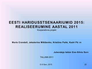 EESTI HARIDUSSTSENAARIUMID 2015:
REALISEERUMINE AASTAL 2011
Kooperatiivne projekt
Maris Crandall, Jekaterina Mištšenko, Kristiina Pahk, Kadri Pä rn
Juhendaja lektor Ene-Silvia Sarv
TALLINN 2011
E-S Sarv, 2015 22
 