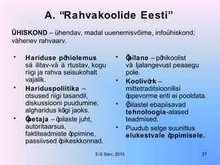 A. “Rahvakoolide Eesti”
• Hariduse põhiolemus
sä ilitav-vä ä rtustav, kogu
riigi ja rahva seisukohalt
vajalik.
• Hariduspoliitika –
otsused riigi tasandil,
diskussiooni puudumine,
algharidus kõigi jaoks.
• Õpetaja – õpilaste juht,
autoritaarsus,
faktiteadmiste õppimine,
passiivsed õpikeskkonnad.
• Õpilane – põhikoolist
vä ljalangevust peaaegu
pole.
• Koolivõrk –
mittetraditsioonilisi
õppevorme eriti ei pooldata.
• Õpilastel ebapiisavad
tehnoloogia-alased
teadmised.
• Puudub selge suunitlus
elukestvale õppimisele.
ÜHISKOND – ühendav, madal uuenemisvõime, infoühiskond;
vähenev rahvaarv.
E-S Sarv, 2015 27
 