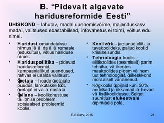B. “Pidevalt algavate
haridusreformide Eesti”
• Haridust omandatakse
hirmus jä ä da ä ä remaale
(edukultus), võitlus hariduse
nimel.
• Hariduspoliitika – pidevad
haridusreformid,
kampaanialikud uuendused,
rahvas ei usalda valitsust.
• Õpetaja – heade õpetajate
puudus, lahkutakse töölt,
õpetajat ei vä ä rtustata.
• Õpilane – koolikohustuse
tä itmise probleem,
sotsiaalsed probleemid
koolis.
• Koolivõrk – jaotunud eliit- ja
tavakoolideks, paljud koolid
kriisiseisundis.
• Tehnoloogia koolis –
eliitkoolides (peamiselt) parim
tehnika, vä ikestes
maakoolides pigem vä hem
uut tehnoloogiat, õpikeskkond
moraalselt vananenud.
• Kõrgkoolis õppijaid kuni 50%,
andekad ja rikkamad lä hevad
vä lisülikoolidesse. Selget
suunitlust elukestvale
õppimisele pole.
ÜHISKOND – lahutav, madal uuenemisvõime, majanduskasv
madal, valitsused ebastabiilsed, infovahetus ei toimi, võitlus edu
nimel.
E-S Sarv, 2015 28
 