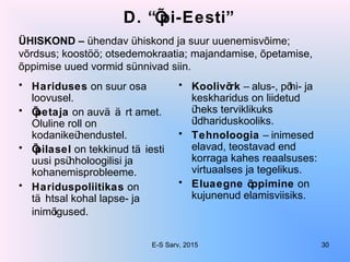 D. “Õpi-Eesti”
• Hariduses on suur osa
loovusel.
• Õpetaja on auvä ä rt amet.
Oluline roll on
kodanikeühendustel.
• Õpilasel on tekkinud tä iesti
uusi psühholoogilisi ja
kohanemisprobleeme.
• Hariduspoliitikas on
tä htsal kohal lapse- ja
inimõigused.
• Koolivõrk – alus-, põhi- ja
keskharidus on liidetud
üheks terviklikuks
üldhariduskooliks.
• Tehnoloogia – inimesed
elavad, teostavad end
korraga kahes reaalsuses:
virtuaalses ja tegelikus.
• Eluaegne õppimine on
kujunenud elamisviisiks.
ÜHISKOND – ühendav ühiskond ja suur uuenemisvõime;
võrdsus; koostöö; otsedemokraatia; majandamise, õpetamise,
õppimise uued vormid sünnivad siin.
E-S Sarv, 2015 30
 