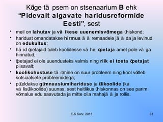 Kõige tä psem on stsenaarium B ehk
“Pidevalt algavate haridusreformide
Eesti”, sest
• meil on lahutav ja vä ikese uuenemisvõimega ühiskond;
• haridust omandatakse hirmus ä ä remaadele jä ä da ja levinud
on edukultus;
• hä id õpetajaid tuleb koolidesse vä he, õpetaja amet pole vä ga
hinnatud;
• õpetajad ei ole uuendusteks valmis ning riik ei toeta õpetajat
piisavalt;
• koolikohustuse tä itmine on suur probleem ning kool võitleb
sotsiaalsete probleemidega;
• püüeldakse gümnaasiumihariduse ja ülikoolide (ka
vä lisülikoolide) suunas, sest heitlikus ühiskonnas on see parim
võimalus edu saavutada ja mitte olla mahajä ä ja rollis.
E-S Sarv, 2015 31
 