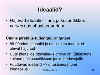 Ideaalid?
• Hajuvad ideaalid – uus jätkusuutlikkus
versus uus ohustsenaarium
Üldine järeldus tudengiuuringutest:
• 80-90ndate ideaalid ja entusiasm tunduvad
olevat hajunud
• Uute ideaalide otsimine-leidmine on (ühiskonna,
kultuuri) jätkusuutlikkuse jaoks hädavajalik
• Puuduvad ideaalid –> ohustsenaariumi
tõenäosus E-S Sarv, 2015 32
 