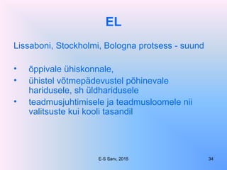 EL
Lissaboni, Stockholmi, Bologna protsess - suund
• õppivale ühiskonnale,
• ühistel võtmepädevustel põhinevale
haridusele, sh üldharidusele
• teadmusjuhtimisele ja teadmusloomele nii
valitsuste kui kooli tasandil
E-S Sarv, 2015 34
 