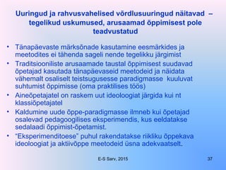 Uuringud ja rahvusvahelised võrdlusuuringud näitavad –
tegelikud uskumused, arusaamad õppimisest pole
teadvustatud
• Tänapäevaste märksõnade kasutamine eesmärkides ja
meetodites ei tähenda sageli nende tegelikku järgimist
• Traditsiooniliste arusaamade taustal õppimisest suudavad
õpetajad kasutada tänapäevaseid meetodeid ja näidata
vähemalt osaliselt teistsugusesse paradigmasse kuuluvat
suhtumist õppimisse (oma praktilises töös)
• Aineõpetajatel on raskem uut ideoloogiat järgida kui nt
klassiõpetajatel
• Kaldumine uude õppe-paradigmasse ilmneb kui õpetajad
osalevad pedagoogilises eksperimendis, kus eeldatakse
sedalaadi õppimist-õpetamist.
• “Eksperimenditoese” puhul rakendatakse riikliku õppekava
ideoloogiat ja aktiivõppe meetodeid üsna adekvaatselt.
E-S Sarv, 2015 37
 