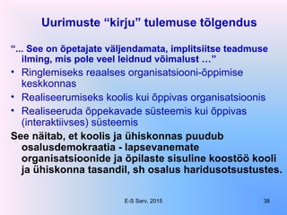 Uurimuste “kirju” tulemuse tõlgendus
“... See on õpetajate väljendamata, implitsiitse teadmuse
ilming, mis pole veel leidnud võimalust …”
• Ringlemiseks reaalses organisatsiooni-õppimise
keskkonnas
• Realiseerumiseks koolis kui õppivas organisatsioonis
• Realiseeruda õppekavade süsteemis kui õppivas
(interaktiivses) süsteemis
See näitab, et koolis ja ühiskonnas puudub
osalusdemokraatia - lapsevanemate
organisatsioonide ja õpilaste sisuline koostöö kooli
ja ühiskonna tasandil, sh osalus haridusotsustustes.
E-S Sarv, 2015 38
 