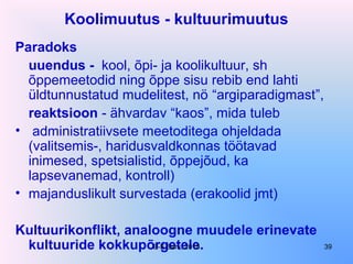Koolimuutus - kultuurimuutus
Paradoks
uuendus - kool, õpi- ja koolikultuur, sh
õppemeetodid ning õppe sisu rebib end lahti
üldtunnustatud mudelitest, nö “argiparadigmast”,
reaktsioon - ähvardav “kaos”, mida tuleb
• administratiivsete meetoditega ohjeldada
(valitsemis-, haridusvaldkonnas töötavad
inimesed, spetsialistid, õppejõud, ka
lapsevanemad, kontroll)
• majanduslikult survestada (erakoolid jmt)
Kultuurikonflikt, analoogne muudele erinevate
kultuuride kokkupõrgetele.E-S Sarv, 2015 39
 