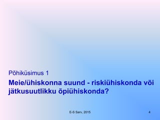 Meie/ühiskonna suund - riskiühiskonda või
jätkusuutlikku õpiühiskonda?
Põhiküsimus 1
E-S Sarv, 2015 4
 