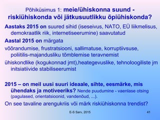 Põhiküsimus 1: meie/ühiskonna suund -
riskiühiskonda või jätkusuutlikku õpiühiskonda?
Aastaks 2015 on suured sihid (iseseivus, NATO, EÜ liikmelisus,
demokraatlik riik, internetiseerumine) saavutatud
Aastal 2015 on märgata
võõrandumise, frustratsiooni, sallimatuse, korruptiivsuse,
poliitilis-majandusliku tõmblemise teravnemist
ühiskondlike (kogukonnad jmt),heategevuslike, tehnoloogiliste jm
initsiatiivide stabiliseerumist
2015 – on meil uusi suuri ideaale, sihte, eesmärke, mis
ühendaks ja motiveeriks? Nende puudumine - vaenlase otsing
(pagulased, orientatsioonid, vandenõud, ...).
On see tavaline arengukriis või märk riskiühiskonna trendist?
E-S Sarv, 2015 41
 