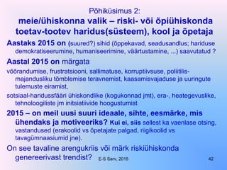 Põhiküsimus 2:
meie/ühiskonna valik – riski- või õpiühiskonda
toetav-tootev haridus(süsteem), kool ja õpetaja
Aastaks 2015 on (suured?) sihid (õppekavad, seadusandlus; hariduse
demokratiseerumine, humaniseerimine, väärtustamine, ...) saavutatud ?
Aastal 2015 on märgata
võõrandumise, frustratsiooni, sallimatuse, korruptiivsuse, poliitilis-
majandusliku tõmblemise teravnemist, kaasamisvajaduse ja uuringute
tulemuste eiramist,
sotsiaal-haridussfääri ühiskondlike (kogukonnad jmt), era-, heategevuslike,
tehnoloogiliste jm initsiatiivide hoogustumist
2015 – on meil uusi suuri ideaale, sihte, eesmärke, mis
ühendaks ja motiveeriks? Kui ei, siis sellest ka vaenlase otsing,
vastandused (erakoolid vs õpetajate palgad, riigikoolid vs
tavagümnaasiumid jne).
On see tavaline arengukriis või märk riskiühiskonda
genereerivast trendist? E-S Sarv, 2015 42
 