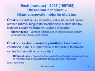 Eesti (haridus) - 2015 (1997/98)
Ühiskonna 2 mõõdet –
liikumapanevate mõjurite üldistus
• Ühiskonna sidusus - ühendav, sidus ühiskond, selles
olevate rühma- ning institutsionaalsete suhete kaasav
iseloom versus võõrandav, eraldav ühiskond
Üldhariduses – võrdsed võimalused ja individuaalse eripära
arvestamine versus konkurents
• Ühiskonnas domineerivate püüdluste tase/iseloom,
väärtused, avatus uuenemisele ja teadlikkus toimuvast
versus konservatiivsus ja suletus
Üldhariduses – õpimeetodite ja allikate paljusus, eneseanalüüsi
ja montooringu kultiveerimine hinde asemel, väärtuste
teadvustamine
E-S Sarv, 2015 6
 