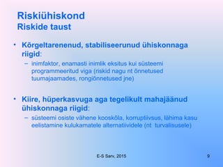 Riskiühiskond
Riskide taust
• Kõrgeltarenenud, stabiliseerunud ühiskonnaga
riigid:
– inimfaktor, enamasti inimlik eksitus kui süsteemi
programmeeritud viga (riskid nagu nt õnnetused
tuumajaamades, rongiõnnetused jne)
• Kiire, hüperkasvuga aga tegelikult mahajäänud
ühiskonnaga riigid:
– süsteemi osiste vähene kooskõla, korruptiivsus, lähima kasu
eelistamine kulukamatele alternatiividele (nt turvalisusele)
E-S Sarv, 2015 9
 