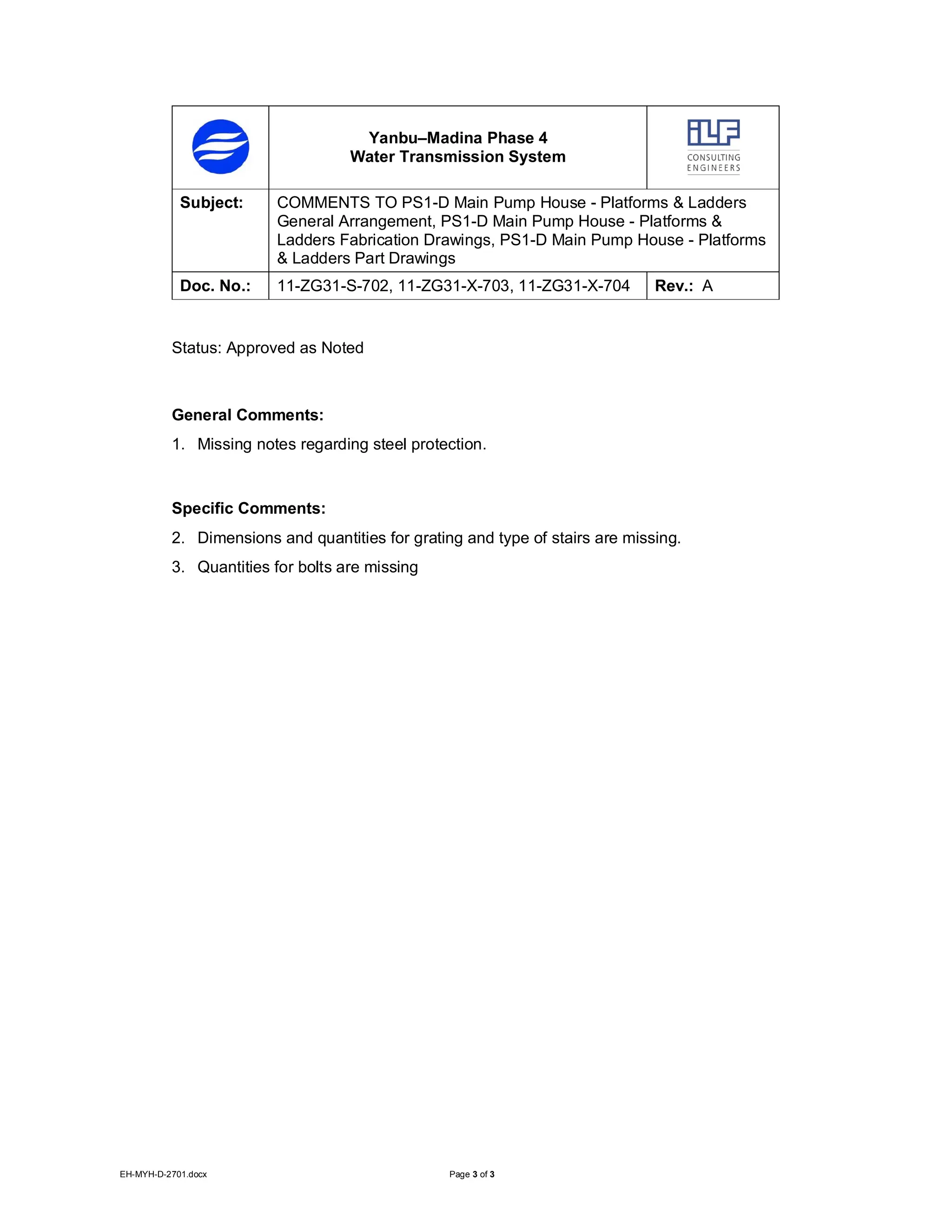 EH-MYH-D-2701.docx Page 3 of 3
Yanbu–Madina Phase 4
Water Transmission System
Subject: COMMENTS TO PS1-D Main Pump House - Platforms & Ladders
General Arrangement, PS1-D Main Pump House - Platforms &
Ladders Fabrication Drawings, PS1-D Main Pump House - Platforms
& Ladders Part Drawings
Doc. No.: 11-ZG31-S-702, 11-ZG31-X-703, 11-ZG31-X-704 Rev.: A
Status: Approved as Noted
General Comments:
1. Missing notes regarding steel protection.
Specific Comments:
2. Dimensions and quantities for grating and type of stairs are missing.
3. Quantities for bolts are missing
 