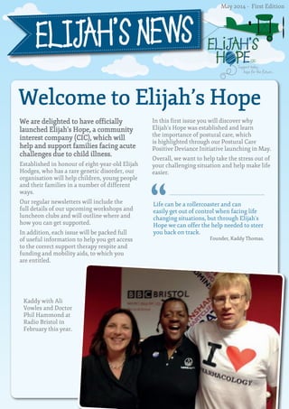 ELiJAH’S 
H PE CIC 
Support today, 
hope for the future... 
ELIJAH’S NEWS 
Welcome to Elijah’s Hope 
We are delighted to have officially 
launched Elijah’s Hope, a community 
interest company (CIC), which will 
help and support families facing acute 
challenges due to child illness. 
Established in honour of eight-year-old Elijah 
Hodges, who has a rare genetic disorder, our 
organisation will help children, young people 
and their families in a number of different 
ways. 
Our regular newsletters will include the 
full details of our upcoming workshops and 
luncheon clubs and will outline where and 
how you can get supported. 
In addition, each issue will be packed full 
of useful information to help you get access 
to the correct support therapy respite and 
funding and mobility aids, to which you 
are entitled. 
In this first issue you will discover why 
Elijah’s Hope was established and learn 
the importance of postural care, which 
is highlighted through our Postural Care 
Positive Deviance Initiative launching in May. 
Overall, we want to help take the stress out of 
your challenging situation and help make life 
easier. 
Kaddy with Ali 
Vowles and Doctor 
Phil Hammond at 
Radio Bristol in 
February this year. 
Life can be a rollercoaster and can 
easily get out of control when facing life 
changing situations, but through Elijah’s 
Hope we can offer the help needed to steer 
you back on track. 
Founder, Kaddy Thomas. 
“ 
May 2014 - First Edition 
 
