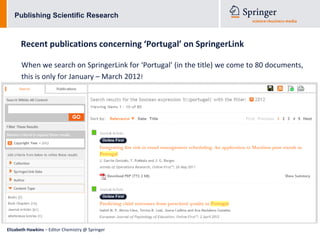 Publishing Scientific Research



      Recent publications concerning ‘Portugal’ on SpringerLink

      When we search on SpringerLink for ‘Portugal’ (in the title) we come to 80 documents,
      this is only for January – March 2012!




Elizabeth Hawkins – Editor Chemistry @ Springer
 