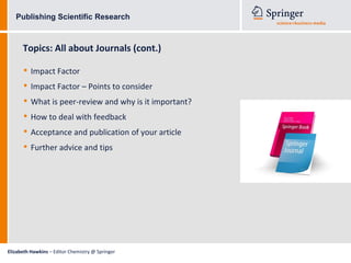 Publishing Scientific Research



      Topics: All about Journals (cont.)

      • Impact Factor
      • Impact Factor – Points to consider
      • What is peer-review and why is it important?
      • How to deal with feedback
      • Acceptance and publication of your article
      • Further advice and tips




Elizabeth Hawkins – Editor Chemistry @ Springer
 