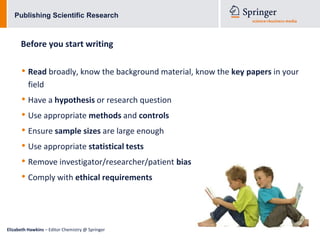 Publishing Scientific Research



      Before you start writing

      • Read broadly, know the background material, know the key papers in your
          field
      • Have a hypothesis or research question
      • Use appropriate methods and controls
      • Ensure sample sizes are large enough
      • Use appropriate statistical tests
      • Remove investigator/researcher/patient bias
      • Comply with ethical requirements



Elizabeth Hawkins – Editor Chemistry @ Springer
 