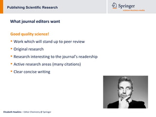 Publishing Scientific Research



      What journal editors want

      Good quality science!
      • Work which will stand up to peer review
      • Original research
      • Research interesting to the journal’s readership
      • Active research areas (many citations)
      • Clear concise writing




Elizabeth Hawkins – Editor Chemistry @ Springer
 
