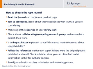Publishing Scientific Research



      How to choose the right journal
      • Read the journal and the journal product page.
      • Talk to colleagues /peers about their experiences with journals you are
         considering.
      • Make use of the expertise of your library staff.
      • Check where collaborating/competing research groups and researchers
         publish their work.
      • Is an Impact Factor Important to you? Or are you more concerned about
         usage/visibility?
      • Follow the references in your own paper. Where were the original papers
         published and read? Check publisher sites, you can often find useful
         information in the ‘for authors’ section.
      • Avoid journals with no clear submission and reviewing process.
Elizabeth Hawkins – Editor Chemistry @ Springer
 