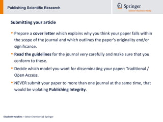 Publishing Scientific Research



      Submitting your article

      • Prepare a cover letter which explains why you think your paper falls within
          the scope of the journal and which outlines the paper’s originality end/or
          significance.
      • Read the guidelines for the journal very carefully and make sure that you
          conform to these.
      • Decide which model you want for disseminating your paper: Traditional /
          Open Access.
      • NEVER submit your paper to more than one journal at the same time, that
          would be violating Publishing Integrity.




Elizabeth Hawkins – Editor Chemistry @ Springer
 