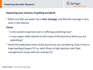 Publishing Scientific Research



      Improving your chances of getting accepted

      • Make sure that you paper has a clear message, and that this message is very
          clear in the abstract.
      Check:
          – Is the content important and is it offering something new?
          – Is your paper really relevant to the scope of the journal to which you are
             submitting?
      • Check the publication times of the journal you are considering. Does it have a
          huge backlog of papers? If so, why? (Poor or high rejection rate? Bad
          management? Issues with the reviewers?)




Elizabeth Hawkins – Editor Chemistry @ Springer
 