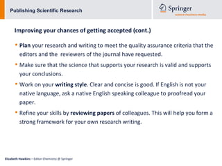 Publishing Scientific Research



      Improving your chances of getting accepted (cont.)

      • Plan your research and writing to meet the quality assurance criteria that the
          editors and the reviewers of the journal have requested.
      • Make sure that the science that supports your research is valid and supports
          your conclusions.
      • Work on your writing style. Clear and concise is good. If English is not your
          native language, ask a native English speaking colleague to proofread your
          paper.
      • Refine your skills by reviewing papers of colleagues. This will help you form a
          strong framework for your own research writing.




Elizabeth Hawkins – Editor Chemistry @ Springer
 
