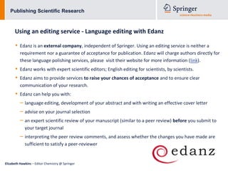 Publishing Scientific Research



      Using an editing service - Language editing with Edanz

      •   Edanz is an external company, independent of Springer. Using an editing service is neither a
          requirement nor a guarantee of acceptance for publication. Edanz will charge authors directly for
          these language polishing services, please visit their website for more information (link).
      •   Edanz works with expert scientific editors; English editing for scientists, by scientists.
      •   Edanz aims to provide services to raise your chances of acceptance and to ensure clear
          communication of your research.
      •   Edanz can help you with:
          – language editing, development of your abstract and with writing an effective cover letter
          – advise on your journal selection
          – an expert scientific review of your manuscript (similar to a peer review) before you submit to
             your target journal
          – interpreting the peer review comments, and assess whether the changes you have made are
             sufficient to satisfy a peer-reviewer


Elizabeth Hawkins – Editor Chemistry @ Springer
 