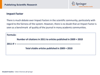 Publishing Scientific Research



      Impact Factor

      There is much debate over Impact Factors in the scientific community, particularly with
      regard to the fairness of the system. However, there is no doubt that an Impact Factor is
      seen as a benchmark of quality of the journal in many academic communities.

       Formula:
                      Number of citations in 2011 to articles published in 2009 + 2010
       2011 IF = -----------------------------------------------------------------------------------
                                   Total citable articles published in 2009 + 2010




Elizabeth Hawkins – Editor Chemistry @ Springer
 