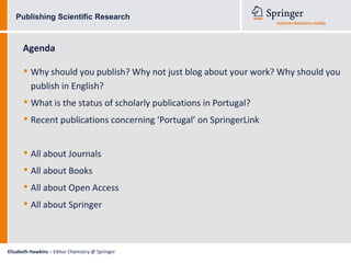 Publishing Scientific Research



      Agenda

      • Why should you publish? Why not just blog about your work? Why should you
          publish in English?
      • What is the status of scholarly publications in Portugal?
      • Recent publications concerning ‘Portugal’ on SpringerLink

      • All about Journals
      • All about Books
      • All about Open Access
      • All about Springer


Elizabeth Hawkins – Editor Chemistry @ Springer
 