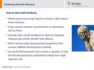 Publishing Scientific Research



      How to deal with feedback

      • Nearly every manuscript requires revisions, often two or
          three revisions.
      • If you receive reviewer comments for re-submission,
          ACT on them.
      • Consider peer review feedback as advice to help you
          improve your article. Do NOT take offense.
      • Minor revision does not guarantee acceptance after
          revision. Address all comments carefully.
      • Do not be disheartened if you receive a rejection. It may
          be that the journal you submitted to simply has a high
          rejection rate.

Elizabeth Hawkins – Editor Chemistry @ Springer
 