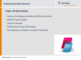 Publishing Scientific Research



      Topics: All about Books

      • Science, Technology and Medicine (STM) book market
      • Different types of books
      • Unique to Springer
      • Publishing your book with Springer
      • The importance of eBooks in Scientific Publishing




Elizabeth Hawkins – Editor Chemistry @ Springer
 