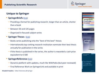 Publishing Scientific Research



      Unique to Springer
      • SpringerBriefs (link)
         – Providing a format for publishing research, longer than an article, shorter
            than a book
         – Between 50 and 125 pages
         – Organized in focused subject series
      • Springer Theses             (link)
         – Books series publishing only the “best of the best” theses
         – Internationally top-ranking research institution nominate their best thesis
            annually for publication in the series
         – If the thesis is published in the series, the author is rewarded a cash prize
            equivalent to € 500
      • SpringerReference (link)
         – Dynamic platform with updates, much like WikiPedia (but peer reviewed)
         – Final Reference Work on SpringerLink and available in print
Elizabeth Hawkins – Editor Chemistry @ Springer
 